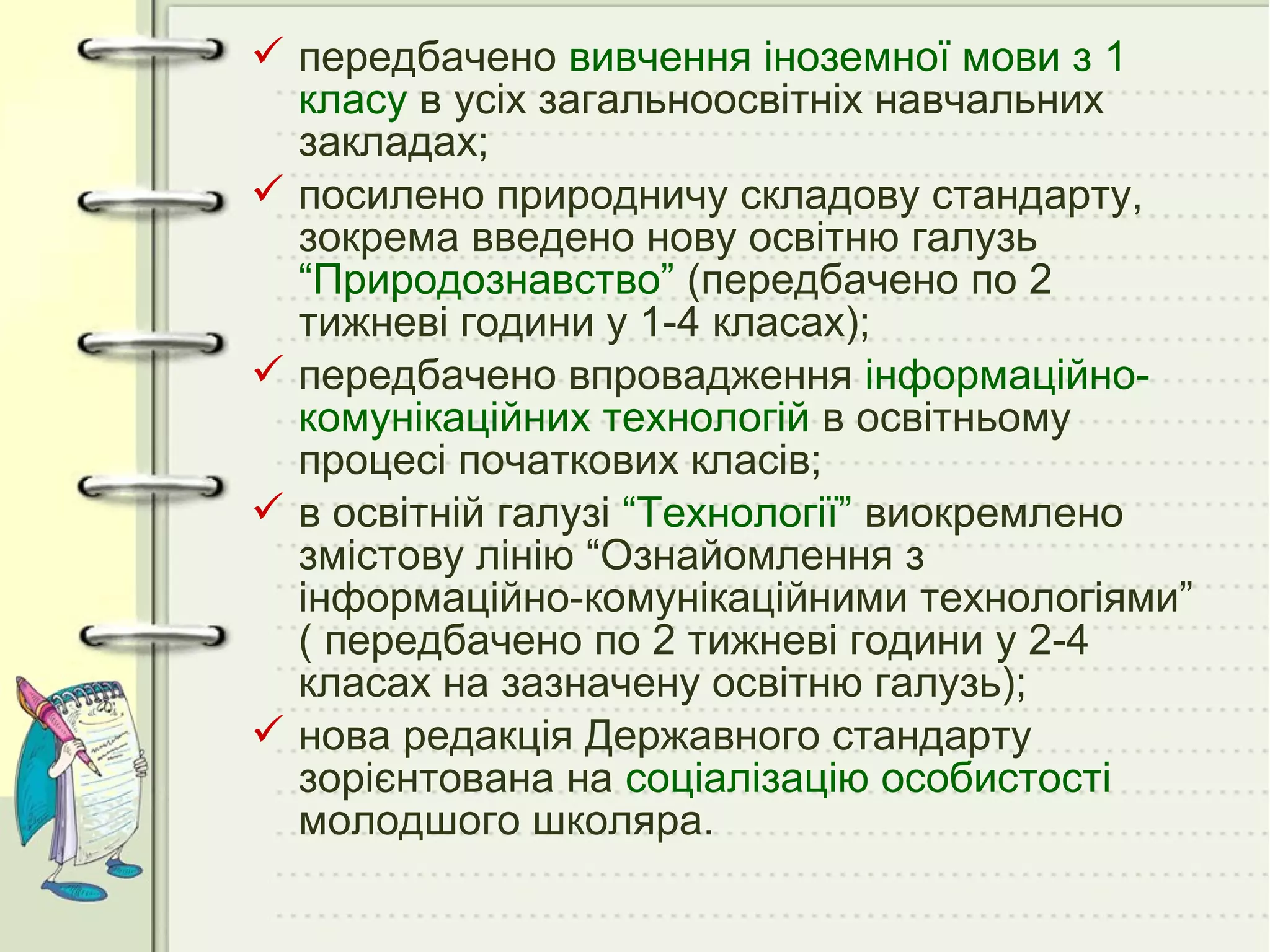  передбачено вивчення іноземної мови з 1
класу в усіх загальноосвітніх навчальних
закладах;
 посилено природничу складову стандарту,
зокрема введено нову освітню галузь
“Природознавство” (передбачено по 2
тижневі години у 1-4 класах);
 передбачено впровадження інформаційнокомунікаційних технологій в освітньому
процесі початкових класів;
 в освітній галузі “Технології” виокремлено
змістову лінію “Ознайомлення з
інформаційно-комунікаційними технологіями”
( передбачено по 2 тижневі години у 2-4
класах на зазначену освітню галузь);
 нова редакція Державного стандарту
зорієнтована на соціалізацію особистості
молодшого школяра.

 