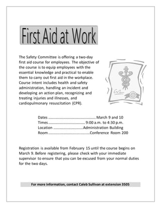 The Safety Committee is offering a two-day
first aid course for employees. The objective of
the course is to equip employees with the
essential knowledge and practical to enable
them to carry out first aid in the workplace.
Course intent includes health and safety
administration, handling an incident and
developing an action plan, recognizing and
treating injuries and illnesses, and
cardiopulmonary resuscitation (CPR).
Dates ................................................March 9 and 10
Times..................................... 9:00 a.m. to 4:30 p.m.
Location ..............................Administration Building
Room ..........................................Conference Room 200
Registration is available from February 15 until the course begins on
March 9. Before registering, please check with your immediate
supervisor to ensure that you can be excused from your normal duties
for the two days.
For more information, contact Caleb Sullivan at extension 3505
 