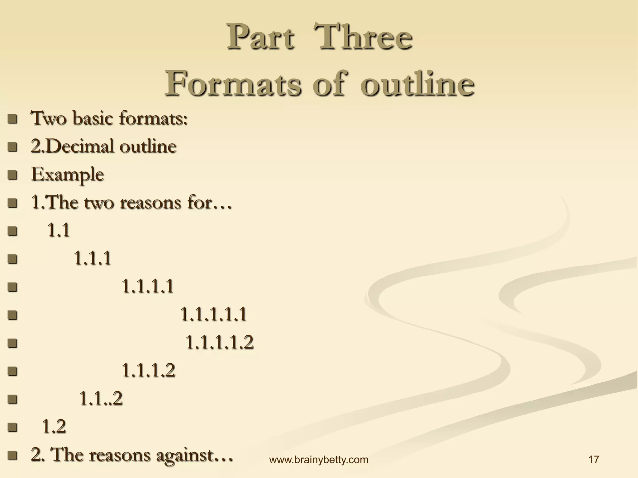 17
www.brainybetty.com
Part Three
Formats of outline
 Two basic formats:
 2.Decimal outline
 Example
 1.The two reasons for…
 1.1
 1.1.1
 1.1.1.1
 1.1.1.1.1
 1.1.1.1.2
 1.1.1.2
 1.1..2
 1.2
 2. The reasons against…
 