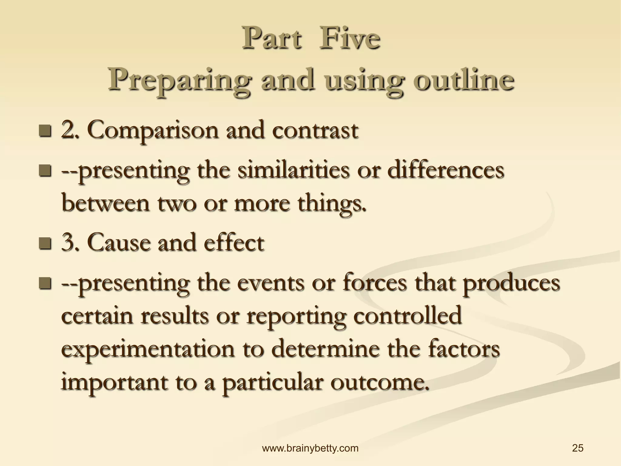 25
www.brainybetty.com
Part Five
Preparing and using outline
 2. Comparison and contrast
 --presenting the similarities or differences
between two or more things.
 3. Cause and effect
 --presenting the events or forces that produces
certain results or reporting controlled
experimentation to determine the factors
important to a particular outcome.
 