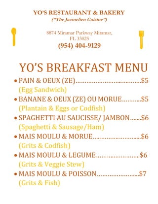 YO’S RESTAURANT & BAKERY
(“The Jacmelien Cuisine”)
8874 Miramar Parkway Miramar,
FL 33025
(954) 404-9129
YO’S BREAKFAST MENU
 PAIN & OEUX (ZE)……………………..….…….$5
(Egg Sandwich)
 BANANE & OEUX (ZE) OU MORUE………..$5
(Plantain & Eggs or Codfish)
 SPAGHETTI AU SAUCISSE/ JAMBON…....$6
(Spaghetti & Sausage/Ham)
 MAIS MOULU & MORUE…..……….………....$6
(Grits & Codfish)
 MAIS MOULU & LEGUME………..…………..$6
(Grits & Veggie Stew)
 MAIS MOULU & POISSON…………………...$7
(Grits & Fish)
 