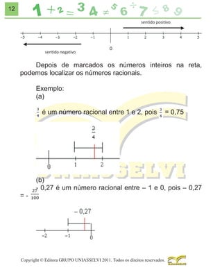 12

Depois de marcados os números inteiros na reta,
podemos localizar os números racionais.
Exemplo:
(a)
é um número racional entre 1 e 2, pois

=-

= 0,75

(b)
- 0,27 é um número racional entre – 1 e 0, pois – 0,27

Copyright © Editora GRUPO UNIASSELVI 2011. Todos os direitos reservados.

 