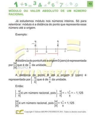13

MÓDULO OU VALOR ABSOLUTO DE UM NÚMERO
RACIONAL
Já estudamos módulo nos números inteiros. Só para
relembrar: módulo é a distância do ponto que representa esse
número até a origem.
Exemplo:

A distância do ponto A até a origem 0 (zero) é representada
que é de da unidade.
por
A distância do ponto B até a origem 0 (zero) é
que é de da unidade.
representada por
Então:
é um número racional, pois
é um número racional, pois

= – 1 = – 1,125
= 1 = 1,125

Copyright © Editora GRUPO UNIASSELVI 2011. Todos os direitos reservados.

 