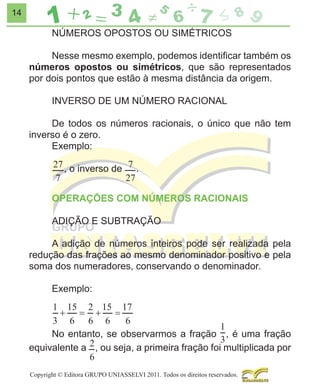 14

NÚMEROS OPOSTOS OU SIMÉTRICOS
Nesse mesmo exemplo, podemos identiﬁcar também os
números opostos ou simétricos, que são representados
por dois pontos que estão à mesma distância da origem.
INVERSO DE UM NÚMERO RACIONAL
De todos os números racionais, o único que não tem
inverso é o zero.
Exemplo:
, o inverso de

.

OPERAÇÕES COM NÚMEROS RACIONAIS
ADIÇÃO E SUBTRAÇÃO
A adição de números inteiros pode ser realizada pela
redução das frações ao mesmo denominador positivo e pela
soma dos numeradores, conservando o denominador.
Exemplo:

No entanto, se observarmos a fração , é uma fração
equivalente a , ou seja, a primeira fração foi multiplicada por
Copyright © Editora GRUPO UNIASSELVI 2011. Todos os direitos reservados.

 