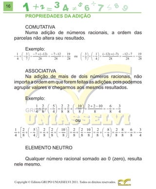 16

PROPRIEDADES DA ADIÇÃO
COMUTATIVA
Numa adição de números racionais, a ordem das
parcelas não altera seu resultado.
Exemplo:

ASSOCIATIVA
Na adição de mais de dois números racionais, não
importa a ordem em que forem feitas as adições, pois podemos
agrupar valores e chegarmos aos mesmos resultados.
Exemplo:

ou

ELEMENTO NEUTRO
Qualquer número racional somado ao 0 (zero), resulta
nele mesmo.

Copyright © Editora GRUPO UNIASSELVI 2011. Todos os direitos reservados.

 