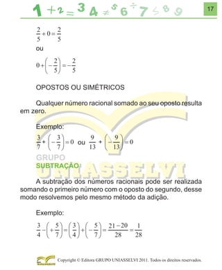 17

ou

OPOSTOS OU SIMÉTRICOS
Qualquer número racional somado ao seu oposto resulta
em zero.
Exemplo:
ou
SUBTRAÇÃO
A subtração dos números racionais pode ser realizada
somando o primeiro número com o oposto do segundo, desse
modo resolvemos pelo mesmo método da adição.
Exemplo:
21

1

Copyright © Editora GRUPO UNIASSELVI 2011. Todos os direitos reservados.

 
