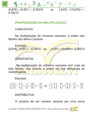 20

(0,876) . (-0,87) = - 0,76212
0,76212

ou

(-0,87) . (+0,876) = -

PROPRIEDADES DA MULTIPLICAÇÃO
COMUTATIVA
Na multiplicação de números racionais, a ordem dos
fatores não altera o produto
Exemplo:
(0,876) . (-0,87) = - 0,76212

ou

(-0,87) . (+0,876) = - 0,76212

ASSOCIATIVA
Na multiplicação de números racionais com mais de
dois fatores, não importa a ordem em que efetuamos as
multiplicações.
Exemplo:
ou

DISTRIBUTIVA
O produto de um número racional por uma soma
Copyright © Editora GRUPO UNIASSELVI 2011. Todos os direitos reservados.

 