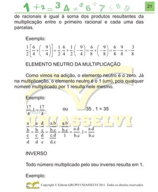 21

de racionais é igual à soma dos produtos resultantes da
multiplicação entre o primeiro racional e cada uma das
parcelas.
Exemplo:

ELEMENTO NEUTRO DA MULTIPLICAÇÃO
Como vimos na adição, o elemento neutro é o zero. Já
na multiplicação, o elemento neutro é o 1 (um), pois qualquer
número multiplicado por 1 resulta nele mesmo.
Exemplo:
ou

35 . 1 = 35

INVERSO
Todo número multiplicado pelo seu inverso resulta em 1.
Exemplo:
Copyright © Editora GRUPO UNIASSELVI 2011. Todos os direitos reservados.

 