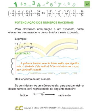 23

ou
POTENCIAÇÃO DOS NÚMEROS RACIONAIS
Para elevarmos uma fração a um expoente, basta
elevarmos o numerador e denominador a esse expoente.
Exemplo:

RADICIAÇÃO
A palavra Radical vem do latim radix, que signiﬁca
raiz. O símbolo √ de radical foi introduzido em 1525,
por Christoff Rudolff.

Raiz enésima de um número
Se considerarmos um número real x, para a raiz enésima
desse número será representada da seguinte maneira:
Índice

radicando

Copyright © Editora GRUPO UNIASSELVI 2011. Todos os direitos reservados.

 