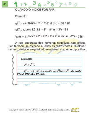 24

QUANDO O ÍNDICE FOR PAR
Exemplo:
, pois 9.9 = 9² = 81 e (-9) . (-9) = 81
, pois 3.3.3.3 = 34 = 81 e ( -34) = 81
, pois 2.2.2.2.2.2.2.2 = 28 = 256 e ( -28) = 256
A raiz quadrada dos números negativos não existe.
Isto também se estende a todas as raízes pares. Qualquer
número elevado ao quadrado resulta em um número positivo.
Exemplo:

(
é o oposto de
PARA ÍNDICES PARES!

)e

não existe

Copyright © Editora GRUPO UNIASSELVI 2011. Todos os direitos reservados.

 