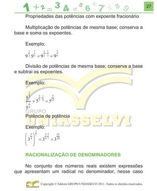 27

Propriedades das potências com expoente fracionário
Multiplicação de potências de mesma base; conserva a
base e soma os expoentes.
Exemplo:

Divisão de potências de mesma base; conserva a base
e subtrai os expoentes.
Exemplo:

Potência de potência
Exemplo:

RACIONALIZAÇÃO DE DENOMINADORES
No conjunto dos números reais existem expressões
que apresentam um radical no denominador, nesse caso
Copyright © Editora GRUPO UNIASSELVI 2011. Todos os direitos reservados.

 