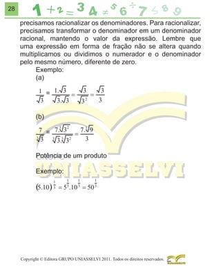 28

precisamos racionalizar os denominadores. Para racionalizar,
precisamos transformar o denominador em um denominador
racional, mantendo o valor da expressão. Lembre que
uma expressão em forma de fração não se altera quando
multiplicamos ou dividimos o numerador e o denominador
pelo mesmo número, diferente de zero.
Exemplo:
(a)
=
(b)
=
Potência de um produto
Exemplo:

Copyright © Editora GRUPO UNIASSELVI 2011. Todos os direitos reservados.

 