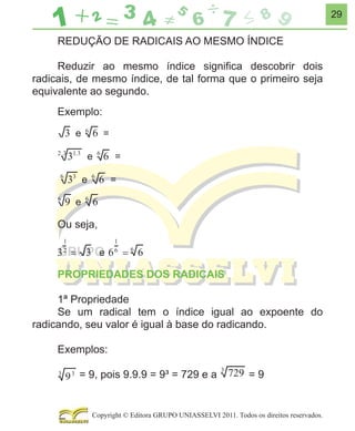 29

REDUÇÃO DE RADICAIS AO MESMO ÍNDICE
Reduzir ao mesmo índice signiﬁca descobrir dois
radicais, de mesmo índice, de tal forma que o primeiro seja
equivalente ao segundo.
Exemplo:

Ou seja,

PROPRIEDADES DOS RADICAIS
1ª Propriedade
Se um radical tem o índice igual ao expoente do
radicando, seu valor é igual à base do radicando.
Exemplos:
= 9, pois 9.9.9 = 9³ = 729 e a

=9

Copyright © Editora GRUPO UNIASSELVI 2011. Todos os direitos reservados.

 