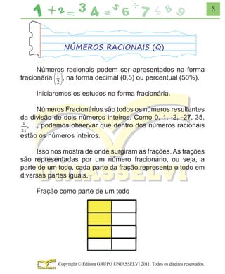 3

NÚMEROS RACIONAIS (Q)
Números racionais podem ser apresentados na forma
, na forma decimal (0,5) ou percentual (50%).
fracionária
Iniciaremos os estudos na forma fracionária.
Números Fracionários são todos os números resultantes
da divisão de dois números inteiros. Como 0, 1, -2, -27, 35,
, ..., podemos observar que dentro dos números racionais
estão os números inteiros.
Isso nos mostra de onde surgiram as frações. As frações
são representadas por um número fracionário, ou seja, a
parte de um todo, cada parte da fração representa o todo em
diversas partes iguais.
Fração como parte de um todo

Copyright © Editora GRUPO UNIASSELVI 2011. Todos os direitos reservados.

 