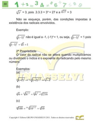 30

= 3, pois .3.3.3 = 3³ = 27 e a

=3

Não se esqueça, porém, das condições impostas à
existência dos radicais envolvidos.
Exemplo:
não é igual a -1, (-1)4 = 1, ou seja,

= 1 pois

2ª Propriedade
O valor do radical não se altera quando multiplicamos
ou dividimos o índice e o expoente do radicando pelo mesmo
número.
Exemplos:
(a)

(b)
1

3

(c)

Copyright © Editora GRUPO UNIASSELVI 2011. Todos os direitos reservados.

 