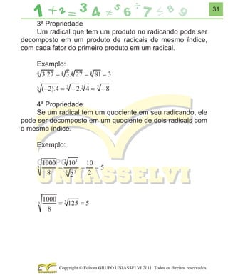 31

3ª Propriedade
Um radical que tem um produto no radicando pode ser
decomposto em um produto de radicais de mesmo índice,
com cada fator do primeiro produto em um radical.
Exemplo:

4ª Propriedade
Se um radical tem um quociente em seu radicando, ele
pode ser decomposto em um quociente de dois radicais com
o mesmo índice.
Exemplo:

Copyright © Editora GRUPO UNIASSELVI 2011. Todos os direitos reservados.

 