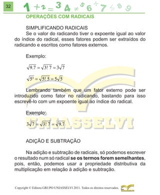 32

OPERAÇÕES COM RADICAIS
SIMPLIFICANDO RADICAIS
Se o valor do radicando tiver o expoente igual ao valor
do índice do radical, esses fatores podem ser extraídos do
radicando e escritos como fatores externos.
Exemplo:

9.7 = 3² 7 = 3 7
.
5³ = 5² 5 = 5 5
.
Lembrando também que um fator externo pode ser
introduzido como fator no radicando, bastando para isso
escrevê-lo com um expoente igual ao índice do radical.
Exemplo:

3 7 = 3² 7 = 9.7
.
ADIÇÃO E SUBTRAÇÃO
Na adição e subtração de radicais, só podemos escrever
o resultado num só radical se os termos forem semelhantes,
pois, então, podemos usar a propriedade distributiva da
multiplicação em relação à adição e subtração.

Copyright © Editora GRUPO UNIASSELVI 2011. Todos os direitos reservados.

 