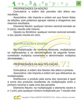 35

PROPRIEDADES DA ADIÇÃO
Comutativa: a ordem das parcelas não altera seu
resultado.
Associativa: não importa a ordem em que forem feitas
as adições, pois podemos agrupar valores e chegarmos aos
mesmos resultados.
Elemento Neutro: qualquer número racional somado ao
0 (zero), resulta nele mesmo.
Oposto ou Simétrico: qualquer número racional somado
a seu oposto resulta em zero.
MULTIPLICAÇÃO E DIVISÃO
Na multiplicação de números racionais, multiplicamos
os numeradores e os denominadores da seguinte forma:
numerador multiplica numerador e denominador multiplica
denominador.
PROPRIEDADES DA MULTIPLICAÇÃO
Comutativa: a ordem dos fatores não altera o produto.
Associativa: não importa a ordem em que efetuamos as
multiplicações.
Distributiva: o produto pela soma dos racionais é igual
à soma dos produtos resultantes da multiplicação entre o
primeiro racional e cada uma das parcelas.
Elemento Neutro: na multiplicação o elemento neutro é
o 1 (um), pois qualquer número multiplicado por 1 resulta nele
Copyright © Editora GRUPO UNIASSELVI 2011. Todos os direitos reservados.

 