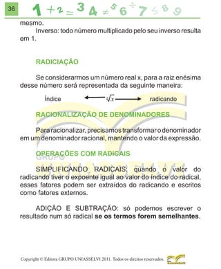 36

mesmo.
Inverso: todo número multiplicado pelo seu inverso resulta
em 1.
RADICIAÇÃO
Se considerarmos um número real x, para a raiz enésima
desse número será representada da seguinte maneira:

RACIONALIZAÇÃO DE DENOMINADORES
Para racionalizar, precisamos transformar o denominador
em um denominador racional, mantendo o valor da expressão.
OPERAÇÕES COM RADICAIS
SIMPLIFICANDO RADICAIS: quando o valor do
radicando tiver o expoente igual ao valor do índice do radical,
esses fatores podem ser extraídos do radicando e escritos
como fatores externos.
ADIÇÃO E SUBTRAÇÃO: só podemos escrever o
resultado num só radical se os termos forem semelhantes.

Copyright © Editora GRUPO UNIASSELVI 2011. Todos os direitos reservados.

 