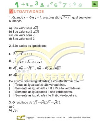 37

A UTOATIVIDADE
1. Quando x = -5 e y = 4, a expressão
numérico:

, qual seu valor

a) Seu valor será
b) Seu valor será
c) Seu valor será -3
d) Seu valor será 3
2. São dadas as igualdades:
I.
II.
III.
IV.
De acordo com as igualdades, é correto aﬁrmar que:
( ) Todas as igualdades são verdadeiras.
( ) Somente as igualdades I, II e IV são verdadeiras.
( ) Somente as igualdades II são verdadeiras.
( ) Somente as igualdades I e II são verdadeiras.
3. O resultado de ( 6 − 4 ).( 4 + 6 ) é:
a) 0
b)
Copyright © Editora GRUPO UNIASSELVI 2011. Todos os direitos reservados.

 