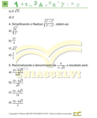 38

c) 2
d) 2
4. Simpliﬁcando o Radical

, obtém-se:

a)
b)
c)
d)
5. Racionalizando o denominador de

, o resultado será:

a)
b)
c)
d)

Copyright © Editora GRUPO UNIASSELVI 2011. Todos os direitos reservados.

 