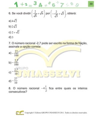 39

6. Se você dividir

por

, obterá:

a)
b)
c)
d)
7. O número racional -2,7 pode ser escrito na forma de fração,
assinale a opção correta:
a)
b)
c)
d)
8. O número racional
consecutivos?

ﬁca entre quais os inteiros

Copyright © Editora GRUPO UNIASSELVI 2011. Todos os direitos reservados.

 