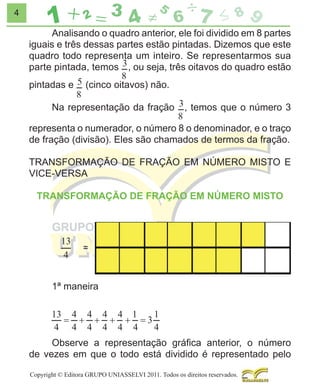 4

Analisando o quadro anterior, ele foi dividido em 8 partes
iguais e três dessas partes estão pintadas. Dizemos que este
quadro todo representa um inteiro. Se representarmos sua
parte pintada, temos , ou seja, três oitavos do quadro estão
pintadas e

(cinco oitavos) não.

Na representação da fração

, temos que o número 3

representa o numerador, o número 8 o denominador, e o traço
de fração (divisão). Eles são chamados de termos da fração.
TRANSFORMAÇÃO DE FRAÇÃO EM NÚMERO MISTO E
VICE-VERSA
TRANSFORMAÇÃO DE FRAÇÃO EM NÚMERO MISTO

1ª maneira

Observe a representação gráﬁca anterior, o número
de vezes em que o todo está dividido é representado pelo
Copyright © Editora GRUPO UNIASSELVI 2011. Todos os direitos reservados.

 