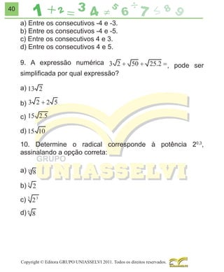 40

a) Entre os consecutivos -4 e -3.
b) Entre os consecutivos -4 e -5.
c) Entre os consecutivos 4 e 3.
d) Entre os consecutivos 4 e 5.
9. A expressão numérica
simpliﬁcada por qual expressão?

, pode ser

a)
b)
c)
d)
10. Determine o radical corresponde à potência 20,3,
assinalando a opção correta:
a)
b)
c)
d)

Copyright © Editora GRUPO UNIASSELVI 2011. Todos os direitos reservados.

 