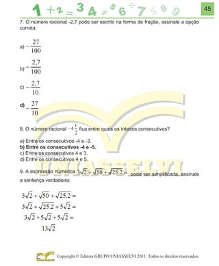 45
7. O número racional -2,7 pode ser escrito na forma de fração, assinale a opção
correta:
a)

b)
c)
d)

8. O número racional

ﬁca entre quais os inteiros consecutivos?

a) Entre os consecutivos -4 e -3.
b) Entre os consecutivos -4 e -5.
c) Entre os consecutivos 4 e 3.
d) Entre os consecutivos 4 e 5.
9. A expressão numérica
a sentença verdadeira:

, pode ser simpliﬁcada, assinale

Copyright © Editora GRUPO UNIASSELVI 2011. Todos os direitos reservados.

 