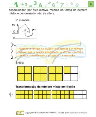 5

denominador, por este motivo, mesmo na forma de número
misto, o denominador não se altera.
2ª maneira

Fazendo a leitura da divisão: o quociente é o número
inteiro que a fração representa, o divisor continua
sendo o denominador e o resto é o numerador.

Então:

Transformação de número misto em fração

Copyright © Editora GRUPO UNIASSELVI 2011. Todos os direitos reservados.

 