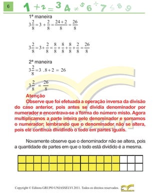 6

1ª maneira

2ª maneira

Atenção
Observe que foi efetuada a operação inversa da divisão
do caso anterior, pois antes se dividia denominador por
numerador e encontrava-se a forma do número misto. Agora
multiplicamos a parte inteira pelo denominador e somamos
o numerador; lembrando que o denominador não se altera,
pois ele continua dividindo o todo em partes iguais.
Novamente observe que o denominador não se altera, pois
a quantidade de partes em que o todo está dividido é a mesma.

Copyright © Editora GRUPO UNIASSELVI 2011. Todos os direitos reservados.

 