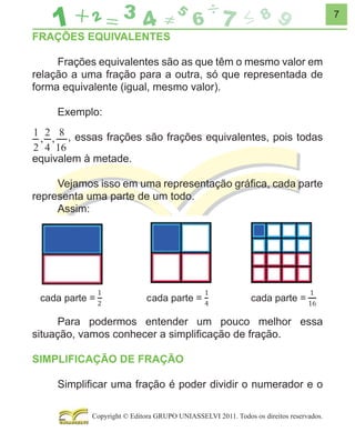 7

FRAÇÕES EQUIVALENTES
Frações equivalentes são as que têm o mesmo valor em
relação a uma fração para a outra, só que representada de
forma equivalente (igual, mesmo valor).
Exemplo:
, essas frações são frações equivalentes, pois todas
equivalem à metade.
Vejamos isso em uma representação gráﬁca, cada parte
representa uma parte de um todo.
Assim:

Para podermos entender um pouco melhor essa
situação, vamos conhecer a simpliﬁcação de fração.
SIMPLIFICAÇÃO DE FRAÇÃO
Simpliﬁcar uma fração é poder dividir o numerador e o
Copyright © Editora GRUPO UNIASSELVI 2011. Todos os direitos reservados.

 