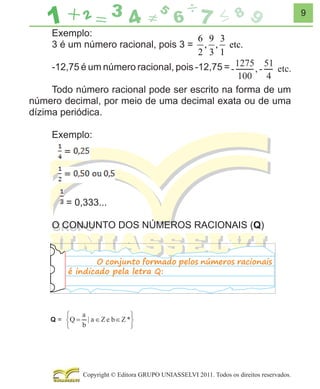 9

Exemplo:
6 9 3
3 é um número racional, pois 3 = , , etc.
2 3 1
-12,75 é um número racional, pois -12,75 =
Todo número racional pode ser escrito na forma de um
número decimal, por meio de uma decimal exata ou de uma
dízima periódica.
Exemplo:

= 0,333...
O CONJUNTO DOS NÚMEROS RACIONAIS (Q)
O conjunto formado pelos números racionais
é indicado pela letra Q:

Copyright © Editora GRUPO UNIASSELVI 2011. Todos os direitos reservados.

 