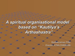 A spiritual organisational modelA spiritual organisational model
based on “Kautilya’sbased on “Kautilya’s
Arthashastra”Arthashastra”
- Radhakrishnan PillaiRadhakrishnan Pillai
- Director, ATMA DARSHANDirector, ATMA DARSHAN
 