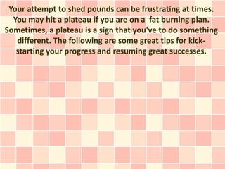 Your attempt to shed pounds can be frustrating at times.
  You may hit a plateau if you are on a fat burning plan.
Sometimes, a plateau is a sign that you've to do something
   different. The following are some great tips for kick-
   starting your progress and resuming great successes.
 