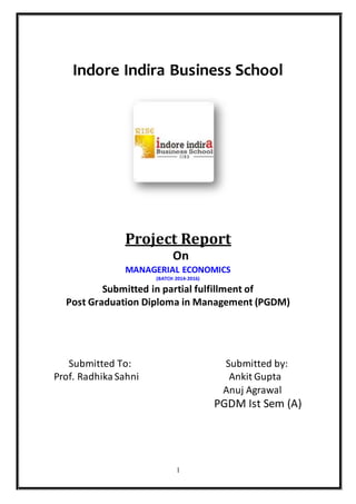 1
Indore Indira Business School
Project Report
On
MANAGERIAL ECONOMICS
(BATCH 2014-2016)
Submitted in partial fulfillment of
Post Graduation Diploma in Management (PGDM)
Submitted To: Submitted by:
Prof. RadhikaSahni Ankit Gupta
Anuj Agrawal
PGDM Ist Sem (A)
 