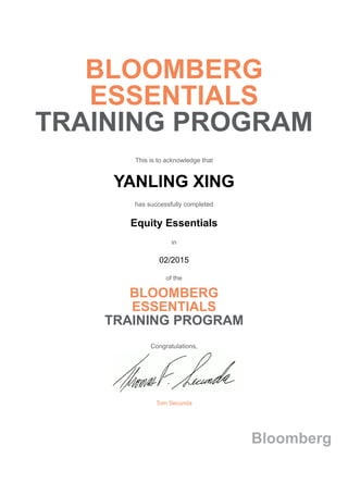 BLOOMBERG
ESSENTIALS
TRAINING PROGRAM
This is to acknowledge that
YANLING XING
has successfully completed
Equity Essentials
in
02/2015
of the
BLOOMBERG
ESSENTIALS
TRAINING PROGRAM
Congratulations,
Tom Secunda
Bloomberg
 