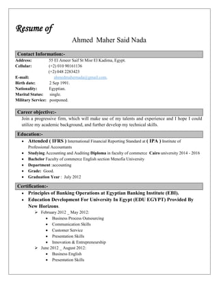 Resume of
Ahmed Maher Said Nada
Contact Information:-
Address: 55 El Ameer Saif St Misr El Kadima, Egypt.
Cellular: (+2) 010 90161136
(+2) 048 2283423
E-mail: ahmedmahernada@gmail.com,
Birth date: 2 Sep 1991.
Nationality: Egyptian.
Marital Status: single.
Military Service: postponed.
Career objective:-
Join a progressive firm, which will make use of my talents and experience and I hope I could
utilize my academic background, and further develop my technical skills.
Education:-
 Attended ( IFRS ) International Financial Reporting Standard at ( IPA ) Institute of
Professional Accountants
 Studying Accounting and Auditing Diploma in faculty of commerce Cairo university 2014 - 2016
 Bachelor Faculty of commerce English section Menofia University
 Department :accounting
 Grade: Good.
 Graduation Year : July 2012
Certification:-
 Principles of Banking Operations at Egyptian Banking Institute (EBI).
 Education Development For University In Egypt (EDU EGYPT) Provided By
New Horizons.
 February 2012 _ May 2012:
 Business Process Outsourcing
 Communication Skills
 Customer Service
 Presentation Skills
 Innovation & Entrepreneurship
 June 2012 _ August 2012:
 Business English
 Presentation Skills
 