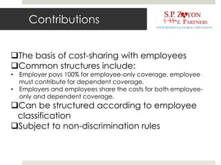 Contributions
The basis of cost-sharing with employees
Common structures include:
• Employer pays 100% for employee-only coverage, employee
must contribute for dependent coverage.
• Employers and employees share the costs for both employee-
only and dependent coverage.
Can be structured according to employee
classification
Subject to non-discrimination rules
 