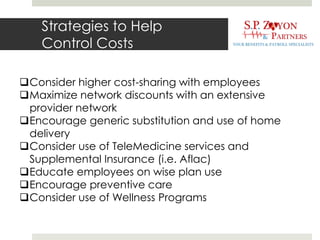 Strategies to Help
Control Costs
Consider higher cost-sharing with employees
Maximize network discounts with an extensive
provider network
Encourage generic substitution and use of home
delivery
Consider use of TeleMedicine services and
Supplemental Insurance (i.e. Aflac)
Educate employees on wise plan use
Encourage preventive care
Consider use of Wellness Programs
 