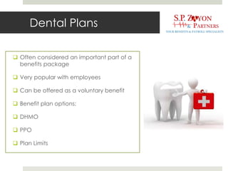 Dental Plans
 Often considered an important part of a
benefits package
 Very popular with employees
 Can be offered as a voluntary benefit
 Benefit plan options:
 DHMO
 PPO
 Plan Limits
 