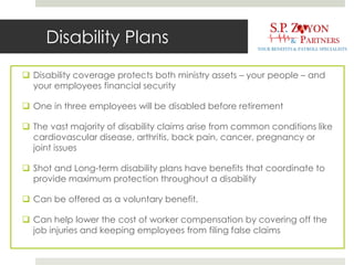 Disability Plans
 Disability coverage protects both ministry assets – your people – and
your employees financial security
 One in three employees will be disabled before retirement
 The vast majority of disability claims arise from common conditions like
cardiovascular disease, arthritis, back pain, cancer, pregnancy or
joint issues
 Shot and Long-term disability plans have benefits that coordinate to
provide maximum protection throughout a disability
 Can be offered as a voluntary benefit.
 Can help lower the cost of worker compensation by covering off the
job injuries and keeping employees from filing false claims
 