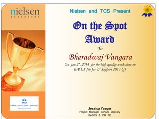 Nielsen and TCS Present
On the Spot
Award
To
Bharadwaj Vangara
On Jan 27, 2014 for the high quality work done on
BASES Job Jar & Support 2013 Q3
Jessica Yaeger
Project Manager Service Delivery
BASES & CR SD
 