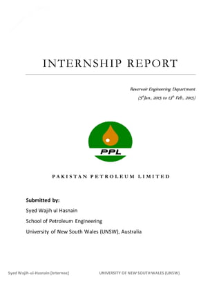 1
Syed Wajih-ul-Hasnain [Internee] UNIVERSITY OF NEW SOUTH WALES (UNSW)
INTERNSHIP REPORT
Reservoir Engineering Department
(5th
Jan., 2015 to 13th
Feb., 2015)
P A K I S T A N P E T R O L E U M L I M I T E D
Submitted by:
Syed Wajih ul Hasnain
School of Petroleum Engineering
University of New South Wales (UNSW), Australia
 