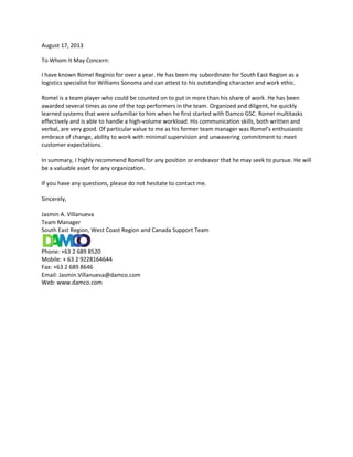 August 17, 2013
To Whom It May Concern:
I have known Romel Reginio for over a year. He has been my subordinate for South East Region as a
logistics specialist for Williams Sonoma and can attest to his outstanding character and work ethic.
Romel is a team player who could be counted on to put in more than his share of work. He has been
awarded several times as one of the top performers in the team. Organized and diligent, he quickly
learned systems that were unfamiliar to him when he first started with Damco GSC. Romel multitasks
effectively and is able to handle a high-volume workload. His communication skills, both written and
verbal, are very good. Of particular value to me as his former team manager was Romel's enthusiastic
embrace of change, ability to work with minimal supervision and unwavering commitment to meet
customer expectations.
In summary, I highly recommend Romel for any position or endeavor that he may seek to pursue. He will
be a valuable asset for any organization.
If you have any questions, please do not hesitate to contact me.
Sincerely,
Jasmin A. Villanueva
Team Manager
South East Region, West Coast Region and Canada Support Team
Phone: +63 2 689 8520
Mobile: + 63 2 9228164644
Fax: +63 2 689 8646
Email: Jasmin.Villanueva@damco.com
Web: www.damco.com
 