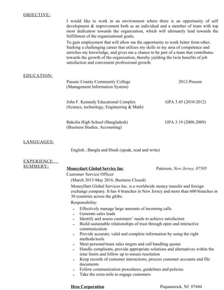 OBJECTIVE:
I would like to work in an environment where there is an opportunity of self
development & improvement both as an individual and a member of team with top
most dedication towards the organization, which will ultimately lead towards the
fulfillment of the organizational goals.
To gain employment that will allow me the opportunity to work better form other.
Seeking a challenging career that utilizes my skills in my area of competence and
enriches my knowledge, and gives me a chance to be part of a team that contributes
towards the growth of the organization, thereby yielding the twin benefits of job
satisfaction and convenient professional growth.
EDUCATION:
Passaic County Community College 2012-Present
(Management Information System)
John F. Kennedy Educational Complex GPA 3.45 (2010-2012)
(Science, technology, Engineering & Math)
Bakolia High School (Bangladesh) GPA 3.19 (2008-2009)
(Business Studies, Accounting)
LANGUAGES:
English , Bangla and Hindi (speak, read and write)
EXPERIENCE
SUMMERY:
Moneydart Global Service Inc. Paterson, New Jersey, 07505
Customer Service Officer
(March 2013-May 2016, Business Closed)
MoneyDart Global Services Inc. is a worldwide money transfer and foreign
exchange company. It has 4 branches in New Jersey and more than 600 branches in
30 countries across the globe.
Responsibility:
• Effectively manage large amounts of incoming calls.
• Generate sales leads
• Identify and assess customers’ needs to achieve satisfaction
• Build sustainable relationships of trust through open and interactive
communication
• Provide accurate, valid and complete information by using the right
methods/tools
• Meet personal/team sales targets and call handling quotas
• Handle complaints, provide appropriate solutions and alternatives within the
time limits and follow up to ensure resolution
• Keep records of customer interactions, process customer accounts and file
documents
• Follow communication procedures, guidelines and policies
• Take the extra mile to engage customers
Hess Corporation Pequannock, NJ 07444
 