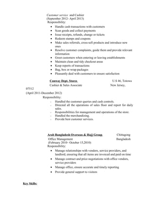 Customer service and Cashier
(September 2012- April 2013)
Responsibility:
• Handle cash transactions with customers
• Scan goods and collect payments
• Issue receipts, refunds, change or tickets
• Redeem stamps and coupons
• Make sales referrals, cross-sell products and introduce new
ones
• Resolve customer complaints, guide them and provide relevant
information
• Greet customers when entering or leaving establishments
• Maintain clean and tidy checkout areas
• Keep reports of transactions
• Bag, box or wrap packages
• Pleasantly deal with customers to ensure satisfaction
Conway Dept. Stores U.S 46, Totowa
Cashier & Sales Associate New Jersey,
07512
(April 2011-December 2012)
Responsibility:
• Handled the customer queries and cash controls.
• Directed all the operations of sales floor and report for daily
sales.
• Responsibilities for management and operations of the store.
• Handled the merchandizing.
• Provide best customer services.
Arab Bangladesh Overseas & Hajj Group Chittagong
Office Management Bangladesh
(February 2010– October 15,2010)
Responsibility:
• Manage relationships with vendors, service providers, and
landlord, ensuring that all items are invoiced and paid on time
• Manage contract and price negotiations with office vendors,
service providers
• Manage office, ensure accurate and timely reporting
• Provide general support to visitors
Key Skills:
 