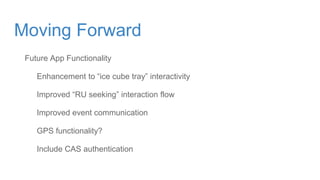 Future App Functionality
Enhancement to “ice cube tray” interactivity
Improved “RU seeking” interaction flow
Improved event communication
GPS functionality?
Include CAS authentication
Moving Forward
 