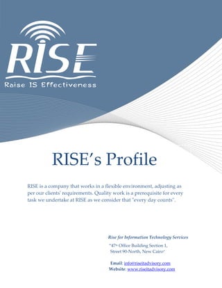 RISE’s Profile
RISE is a company that works in a flexible environment, adjusting as
per our clients' requirements. Quality work is a prerequisite for every
task we undertake at RISE as we consider that "every day counts".
Rise for Information Technology Services
“47th Office Building Section 1,
Street 90-North, New Cairo”
Email: info@riseitadvisory.com
Website: www.riseitadvisory.com
 