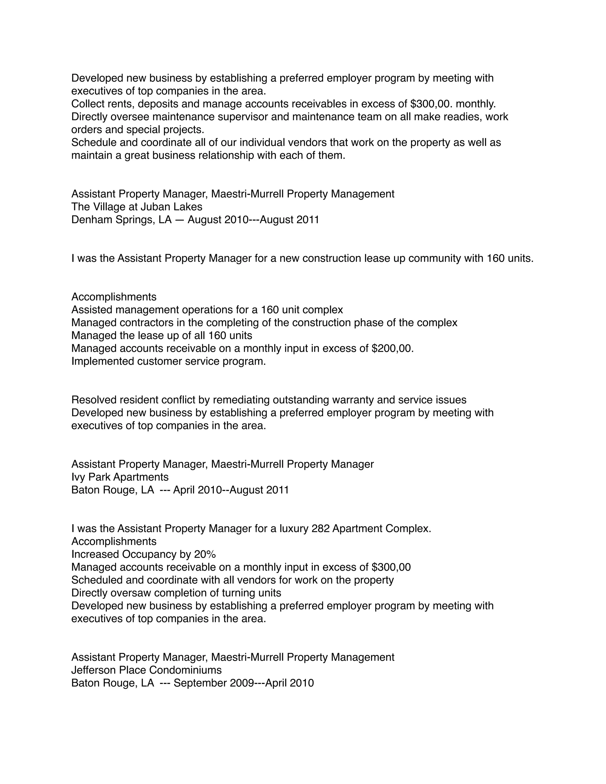 Developed new business by establishing a preferred employer program by meeting with
executives of top companies in the area.
Collect rents, deposits and manage accounts receivables in excess of $300,00. monthly.
Directly oversee maintenance supervisor and maintenance team on all make readies, work
orders and special projects.
Schedule and coordinate all of our individual vendors that work on the property as well as
maintain a great business relationship with each of them.
Assistant Property Manager, Maestri-Murrell Property Management
The Village at Juban Lakes
Denham Springs, LA — August 2010---August 2011
I was the Assistant Property Manager for a new construction lease up community with 160 units.
Accomplishments
Assisted management operations for a 160 unit complex
Managed contractors in the completing of the construction phase of the complex
Managed the lease up of all 160 units
Managed accounts receivable on a monthly input in excess of $200,00.
Implemented customer service program.
Resolved resident conﬂict by remediating outstanding warranty and service issues
Developed new business by establishing a preferred employer program by meeting with
executives of top companies in the area.
Assistant Property Manager, Maestri-Murrell Property Manager
Ivy Park Apartments
Baton Rouge, LA --- April 2010--August 2011
I was the Assistant Property Manager for a luxury 282 Apartment Complex.
Accomplishments
Increased Occupancy by 20%
Managed accounts receivable on a monthly input in excess of $300,00
Scheduled and coordinate with all vendors for work on the property
Directly oversaw completion of turning units
Developed new business by establishing a preferred employer program by meeting with
executives of top companies in the area.
Assistant Property Manager, Maestri-Murrell Property Management
Jefferson Place Condominiums
Baton Rouge, LA --- September 2009---April 2010
 